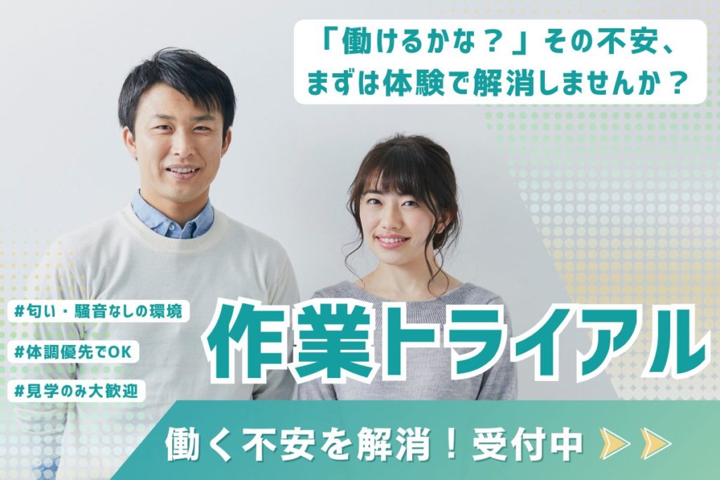 働けるかな?その不安、まずは体験で解消しませんか?匂い・騒音なしの環境 体調優先でOK 見学のみ大歓迎 作業トライアル